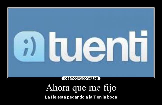 Ahora que me fijo - La I le está pegando a la T en la boca