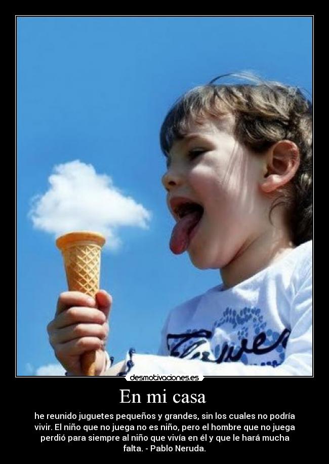 En mi casa - he reunido juguetes pequeños y grandes, sin los cuales no podría
vivir. El niño que no juega no es niño, pero el hombre que no juega
perdió para siempre al niño que vivía en él y que le hará mucha
falta. - Pablo Neruda.