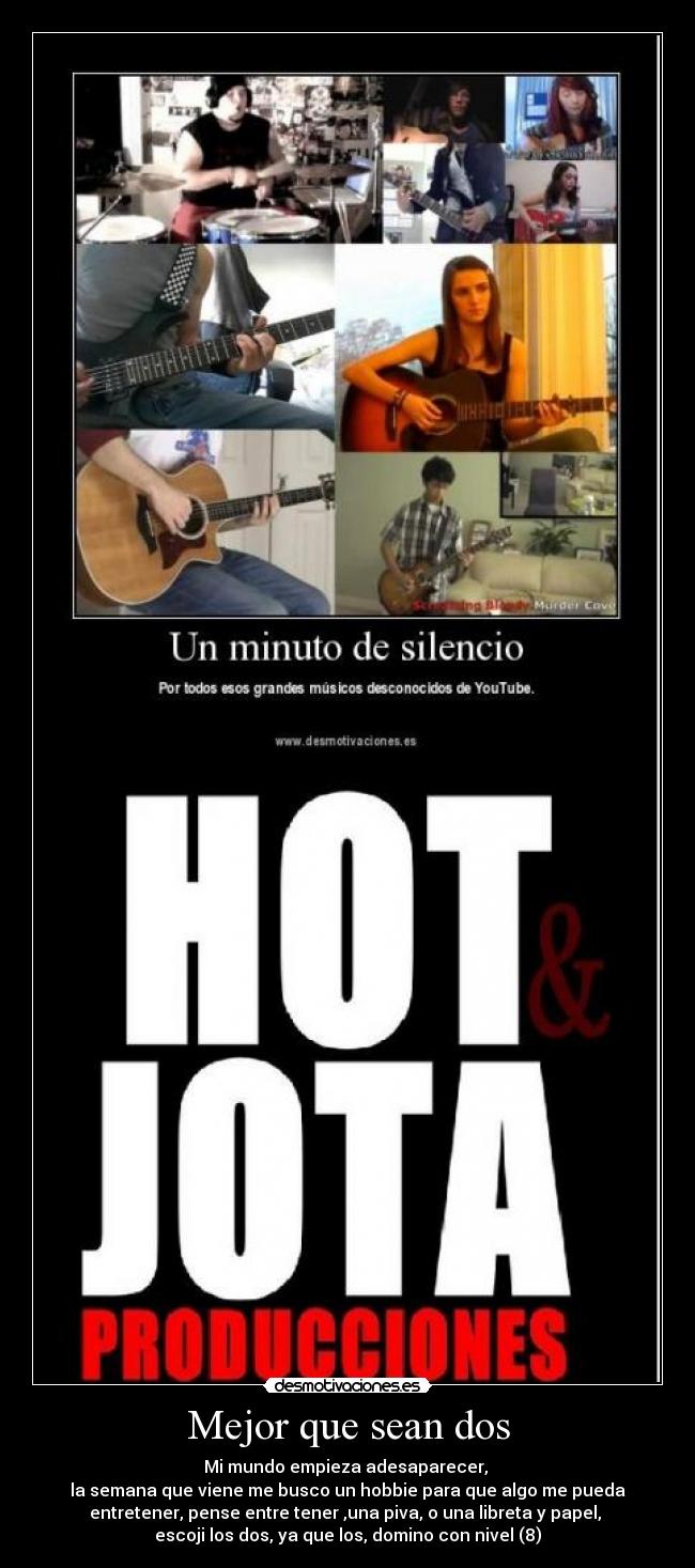 Mejor que sean dos - Mi mundo empieza adesaparecer,
la semana que viene me busco un hobbie para que algo me pueda
entretener, pense entre tener ,una piva, o una libreta y papel,
escoji los dos, ya que los, domino con nivel (8)