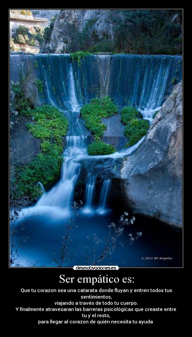 Ser empático es: - Que tu corazon sea una catarata donde fluyan y entren todos tus sentimientos,
viajando a través de todo tu cuerpo.
Y finalmente atravesaran las barreras psicológicas que creaste entre tu y el resto,
para llegar al corazon de quién necesita tu ayuda