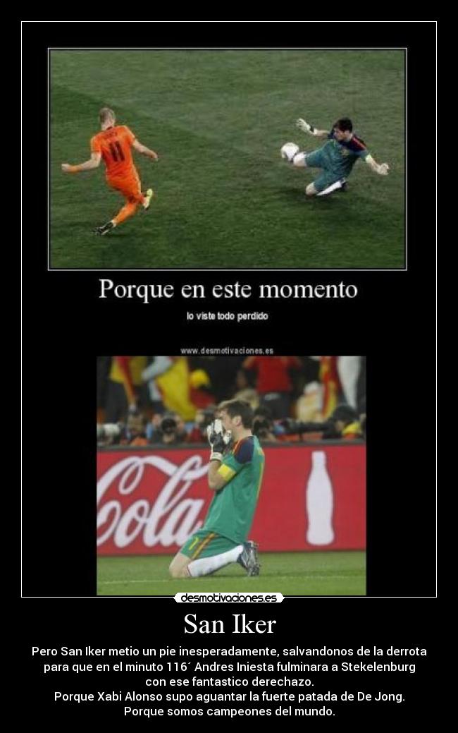 San Iker - Pero San Iker metio un pie inesperadamente, salvandonos de la derrota
para que en el minuto 116´ Andres Iniesta fulminara a Stekelenburg
con ese fantastico derechazo.
Porque Xabi Alonso supo aguantar la fuerte patada de De Jong.
Porque somos campeones del mundo.