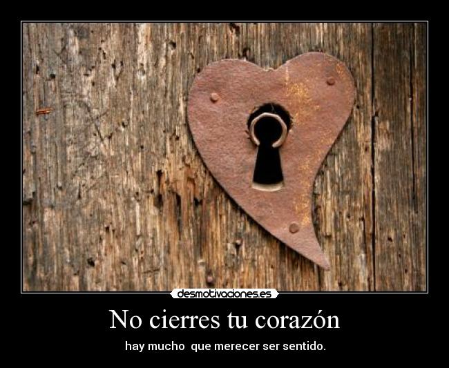 No cierres tu corazón - hay mucho  que merecer ser sentido.