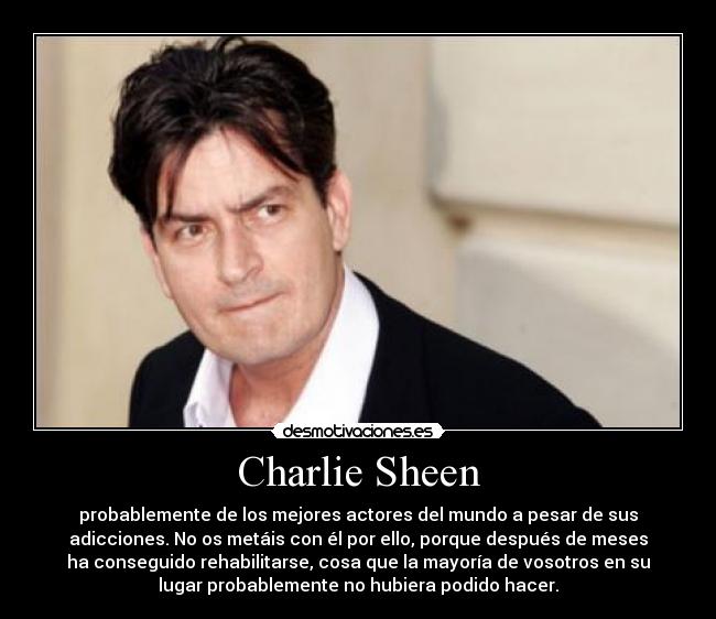 Charlie Sheen - probablemente de los mejores actores del mundo a pesar de sus
adicciones. No os metáis con él por ello, porque después de meses
ha conseguido rehabilitarse, cosa que la mayoría de vosotros en su
lugar probablemente no hubiera podido hacer.
