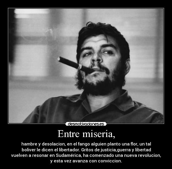 Entre miseria, - hambre y desolacion, en el fango alguien planto una flor, un tal
boliver le dicen el libertador. Gritos de justicia,guerra y libertad
vuelven a resonar en Sudamérica, ha comenzado una nueva revolucion,
y esta vez avanza con conviccion.