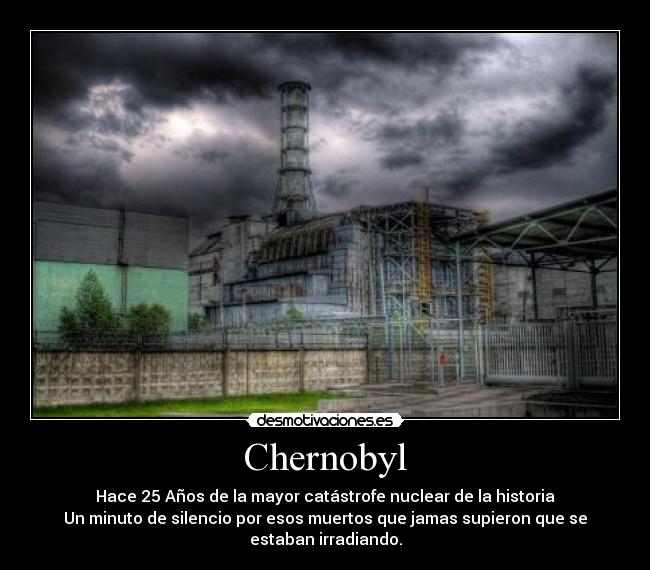 Chernobyl - Hace 25 Años de la mayor catástrofe nuclear de la historia
Un minuto de silencio por esos muertos que jamas supieron que se
estaban irradiando.