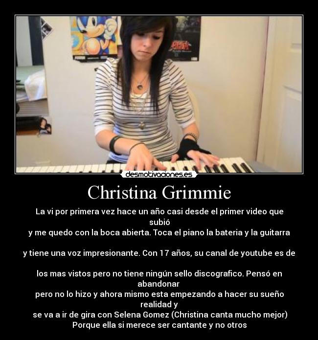 Christina Grimmie - La vi por primera vez hace un año casi desde el primer video que subió
y me quedo con la boca abierta. Toca el piano la bateria y la guitarra 
y tiene una voz impresionante. Con 17 años, su canal de youtube es de 
los mas vistos pero no tiene ningún sello discografico. Pensó en abandonar 
pero no lo hizo y ahora mismo esta empezando a hacer su sueño realidad y
 se va a ir de gira con Selena Gomez (Christina canta mucho mejor)
Porque ella si merece ser cantante y no otros