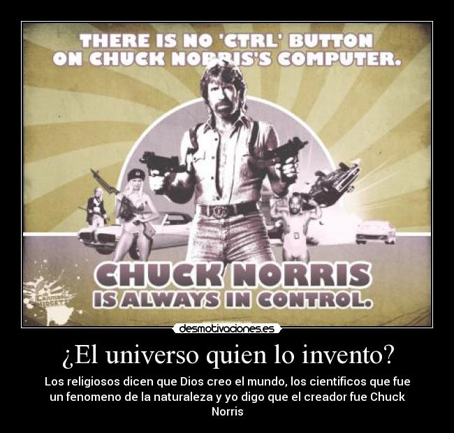 ¿El universo quien lo invento? - Los religiosos dicen que Dios creo el mundo, los cientificos que fue
un fenomeno de la naturaleza y yo digo que el creador fue Chuck
Norris