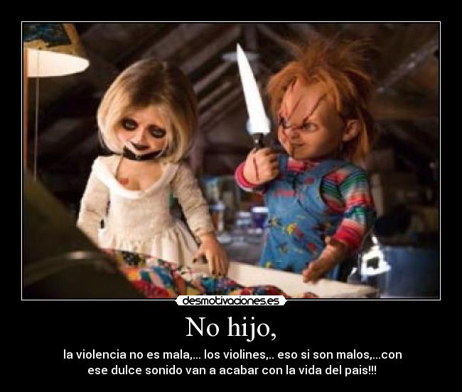 No hijo, - la violencia no es mala,... los violines,.. eso si son malos,...con
ese dulce sonido van a acabar con la vida del pais!!!