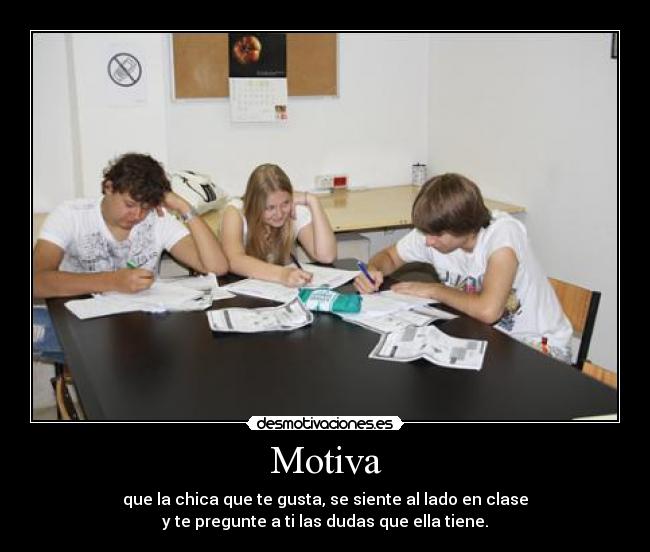 Motiva - que la chica que te gusta, se siente al lado en clase
y te pregunte a ti las dudas que ella tiene.