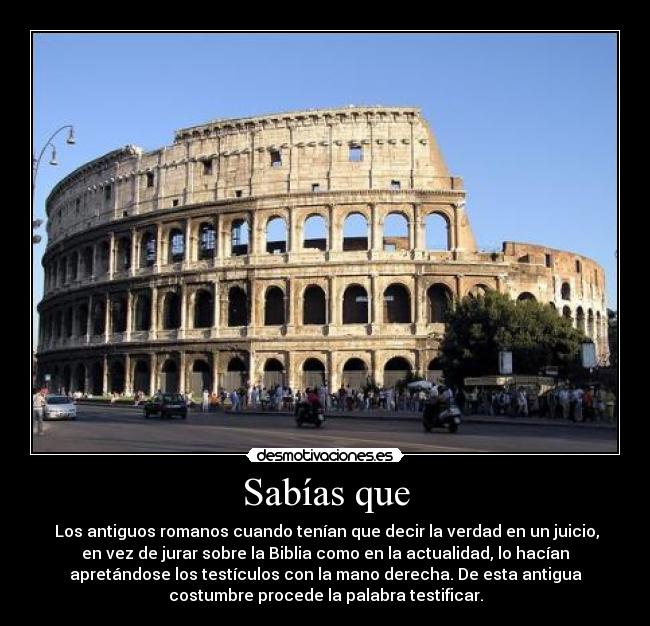 Sabías que - Los antiguos romanos cuando tenían que decir la verdad en un juicio,
en vez de jurar sobre la Biblia como en la actualidad, lo hacían
apretándose los testículos con la mano derecha. De esta antigua
costumbre procede la palabra testificar.