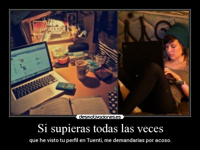 Si supieras todas las veces - que he visto tu perfil en Tuenti, me demandarías por acoso.
