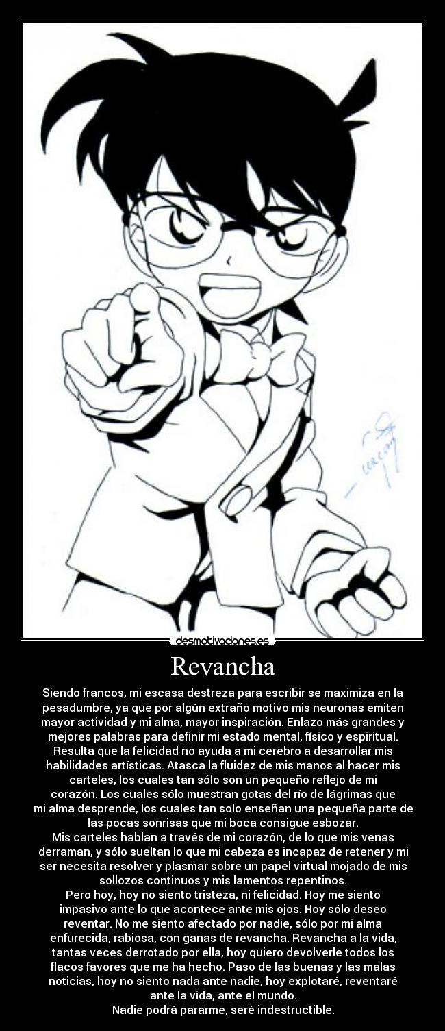 Revancha - Siendo francos, mi escasa destreza para escribir se maximiza en la
pesadumbre, ya que por algún extraño motivo mis neuronas emiten
mayor actividad y mi alma, mayor inspiración. Enlazo más grandes y
mejores palabras para definir mi estado mental, físico y espiritual.
Resulta que la felicidad no ayuda a mi cerebro a desarrollar mis
habilidades artísticas. Atasca la fluidez de mis manos al hacer mis
carteles, los cuales tan sólo son un pequeño reflejo de mi
corazón. Los cuales sólo muestran gotas del río de lágrimas que
mi alma desprende, los cuales tan solo enseñan una pequeña parte de
las pocas sonrisas que mi boca consigue esbozar.
Mis carteles hablan a través de mi corazón, de lo que mis venas
derraman, y sólo sueltan lo que mi cabeza es incapaz de retener y mi
ser necesita resolver y plasmar sobre un papel virtual mojado de mis
sollozos continuos y mis lamentos repentinos.
Pero hoy, hoy no siento tristeza, ni felicidad. Hoy me siento
impasivo ante lo que acontece ante mis ojos. Hoy sólo deseo
reventar. No me siento afectado por nadie, sólo por mi alma
enfurecida, rabiosa, con ganas de revancha. Revancha a la vida,
tantas veces derrotado por ella, hoy quiero devolverle todos los
flacos favores que me ha hecho. Paso de las buenas y las malas
noticias, hoy no siento nada ante nadie, hoy explotaré, reventaré
ante la vida, ante el mundo.
Nadie podrá pararme, seré indestructible.