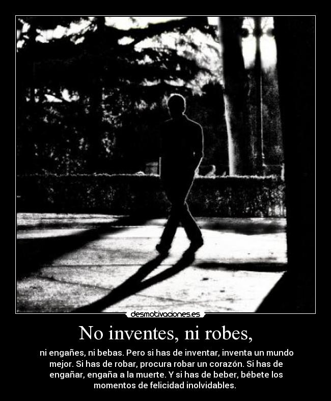 No inventes, ni robes, -  ni engañes, ni bebas. Pero si has de inventar, inventa un mundo
mejor. Si has de robar, procura robar un corazón. Si has de
engañar, engaña a la muerte. Y si has de beber, bébete los
momentos de felicidad inolvidables. 
