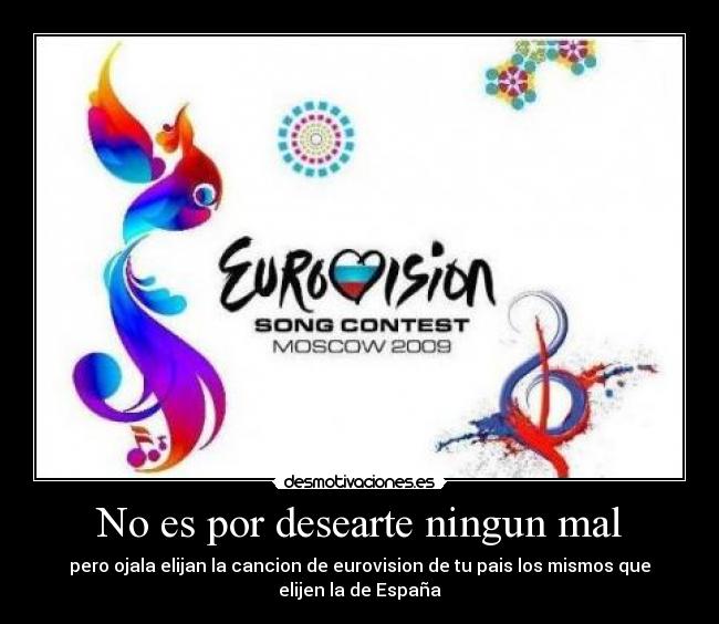 No es por desearte ningun mal - pero ojala elijan la cancion de eurovision de tu pais los mismos que
elijen la de España