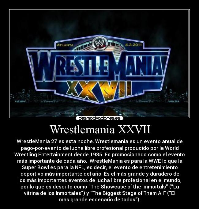 Wrestlemania XXVII - WrestleMania 27 es esta noche. Wrestlemania es un evento anual de
pago-por-evento de lucha libre profesional producido por la World
Wrestling Entertainment desde 1985. Es promocionado como el evento
más importante de cada año.  WrestleMania es para la WWE lo que la
Super Bowl es para la NFL, es decir, el evento de entretenimiento
deportivo más importante del año. Es el más grande y duradero de
los más importantes eventos de lucha libre profesional en el mundo,
por lo que es descrito como The Showcase of the Immortals (La
vitrina de los Inmortales) y The Biggest Stage of Them All (El
más grande escenario de todos).