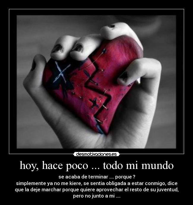 hoy, hace poco ... todo mi mundo - se acaba de terminar .... porque ?
simplemente ya no me kiere, se sentia obligada a estar conmigo, dice
que la deje marchar porque quiere aprovechar el resto de su juventud,
pero no junto a mi ....