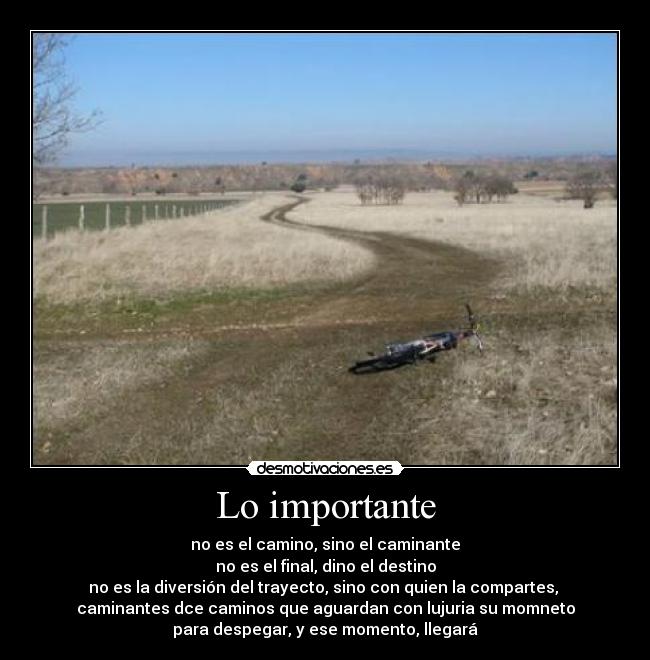 Lo importante - no es el camino, sino el caminante
no es el final, dino el destino
no es la diversión del trayecto, sino con quien la compartes, 
caminantes dce caminos que aguardan con lujuria su momneto
para despegar, y ese momento, llegará