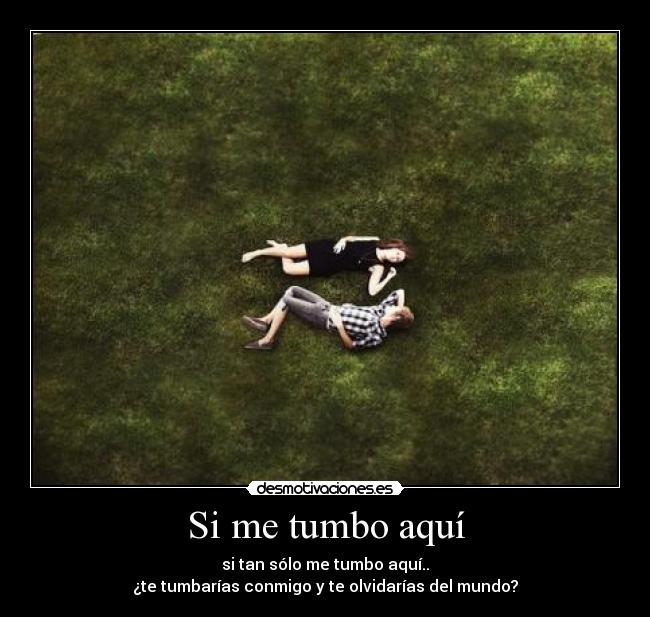 Si me tumbo aquí - si tan sólo me tumbo aquí..
¿te tumbarías conmigo y te olvidarías del mundo?