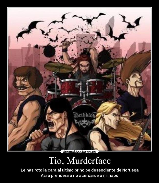 Tio, Murderface - Le has roto la cara al ultimo principe desendiente de Noruega
Asi a prendera a no acercarse a mi nabo