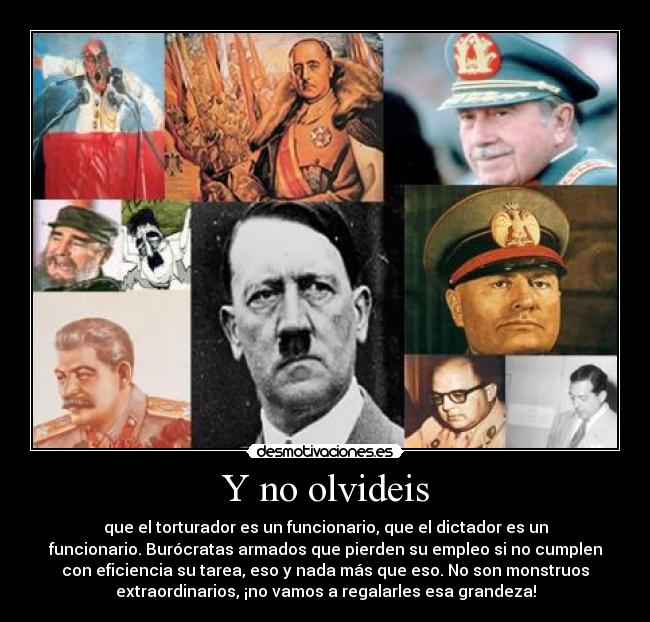 Y no olvideis - que el torturador es un funcionario, que el dictador es un
funcionario. Burócratas armados que pierden su empleo si no cumplen
con eficiencia su tarea, eso y nada más que eso. No son monstruos
extraordinarios, ¡no vamos a regalarles esa grandeza!