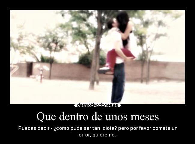 Que dentro de unos meses - Puedas decir - ¿como pude ser tan idiota? pero por favor comete un error, quiéreme. 