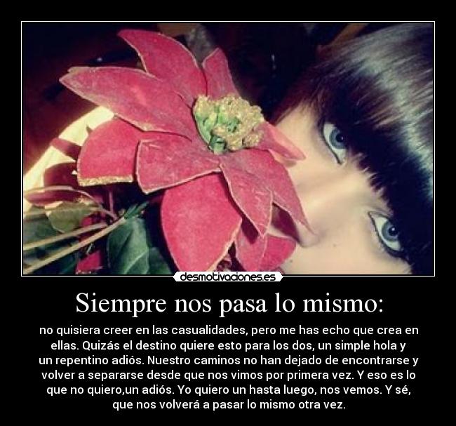 Siempre nos pasa lo mismo: - no quisiera creer en las casualidades, pero me has echo que crea en
ellas. Quizás el destino quiere esto para los dos, un simple hola y
un repentino adiós. Nuestro caminos no han dejado de encontrarse y
volver a separarse desde que nos vimos por primera vez. Y eso es lo
que no quiero,un adiós. Yo quiero un hasta luego, nos vemos. Y sé,
que nos volverá a pasar lo mismo otra vez.