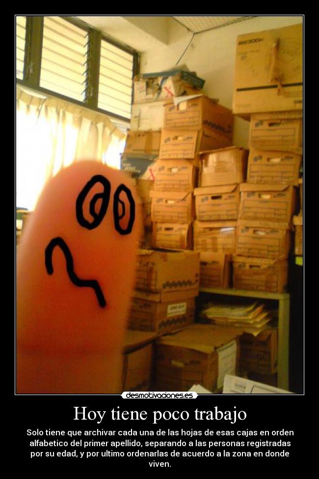 Hoy tiene poco trabajo - Solo tiene que archivar cada una de las hojas de esas cajas en orden
alfabetico del primer apellido, separando a las personas registradas
por su edad, y por ultimo ordenarlas de acuerdo a la zona en donde
viven.