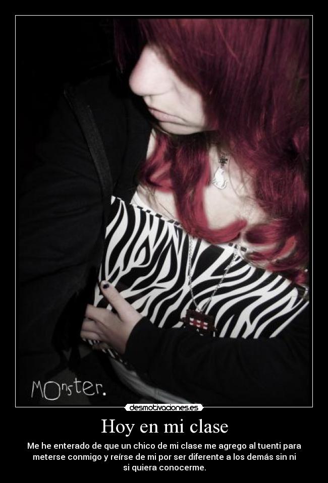 Hoy en mi clase - Me he enterado de que un chico de mi clase me agrego al tuenti para
meterse conmigo y reírse de mi por ser diferente a los demás sin ni
si quiera conocerme.