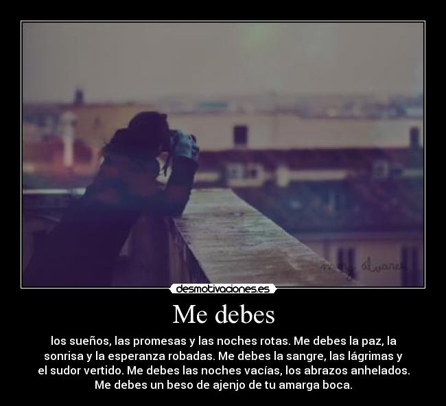 Me debes - los sueños, las promesas y las noches rotas. Me debes la paz, la
sonrisa y la esperanza robadas. Me debes la sangre, las lágrimas y
el sudor vertido. Me debes las noches vacías, los abrazos anhelados.
Me debes un beso de ajenjo de tu amarga boca.