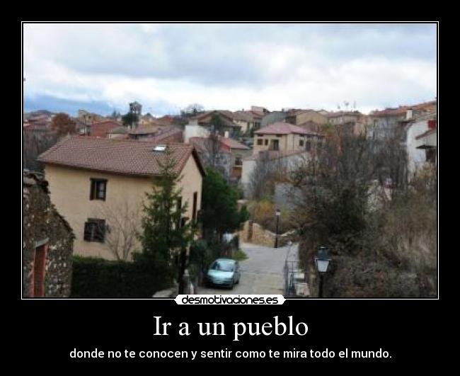 Ir a un pueblo - donde no te conocen y sentir como te mira todo el mundo.