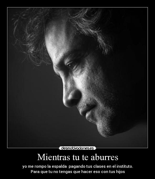 Mientras tu te aburres - yo me rompo la espalda  pagando tus clases en el instituto.
Para que tu no tengas que hacer eso con tus hijos