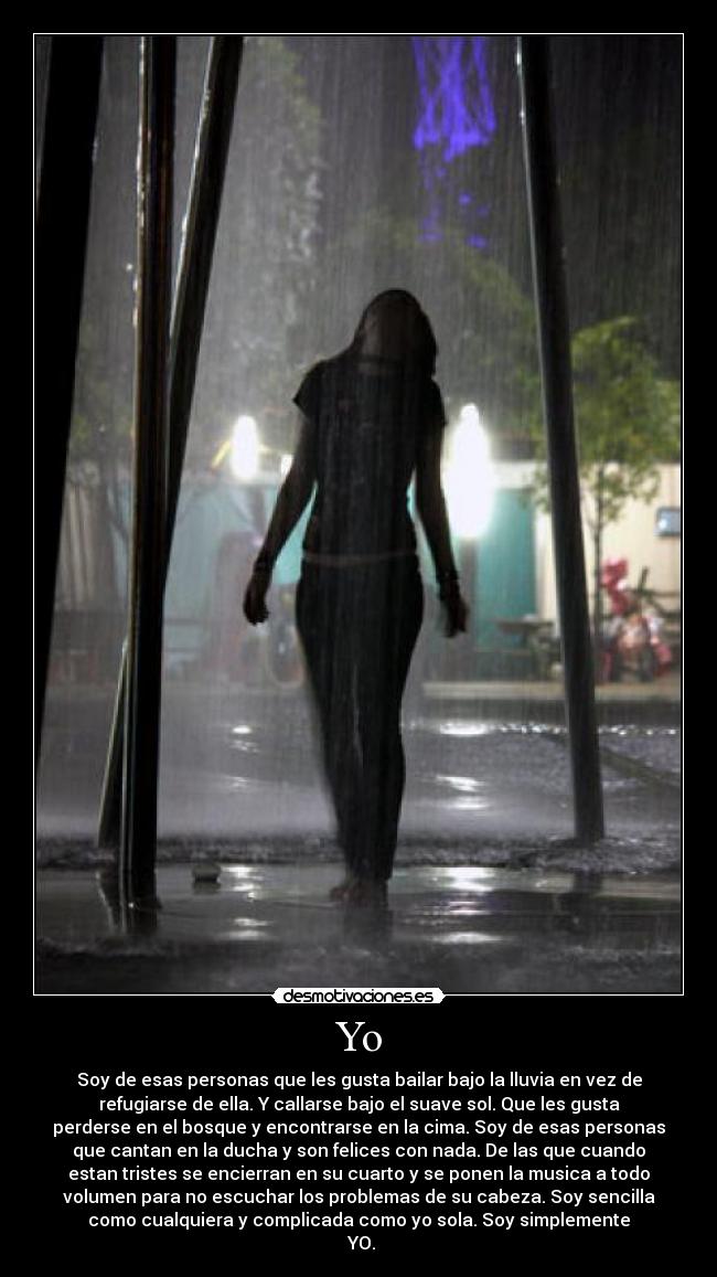 Yo - Soy de esas personas que les gusta bailar bajo la lluvia en vez de
refugiarse de ella. Y callarse bajo el suave sol. Que les gusta
perderse en el bosque y encontrarse en la cima. Soy de esas personas
que cantan en la ducha y son felices con nada. De las que cuando
estan tristes se encierran en su cuarto y se ponen la musica a todo
volumen para no escuchar los problemas de su cabeza. Soy sencilla
como cualquiera y complicada como yo sola. Soy simplemente
YO.
