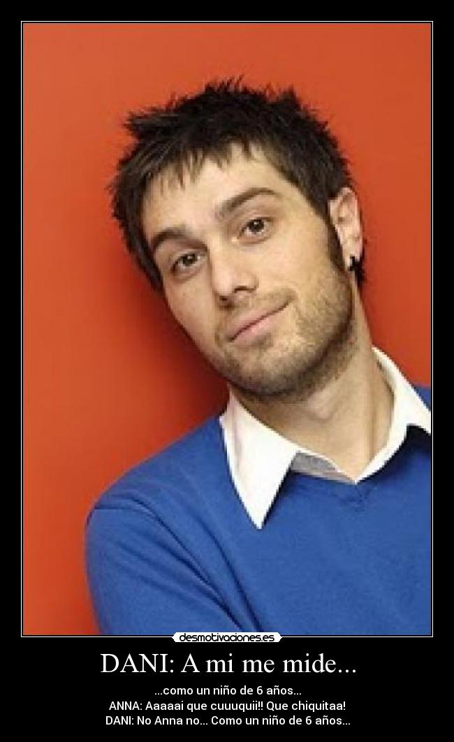 DANI: A mi me mide... - ...como un niño de 6 años...
ANNA: Aaaaai que cuuuquii!! Que chiquitaa!
DANI: No Anna no... Como un niño de 6 años...
