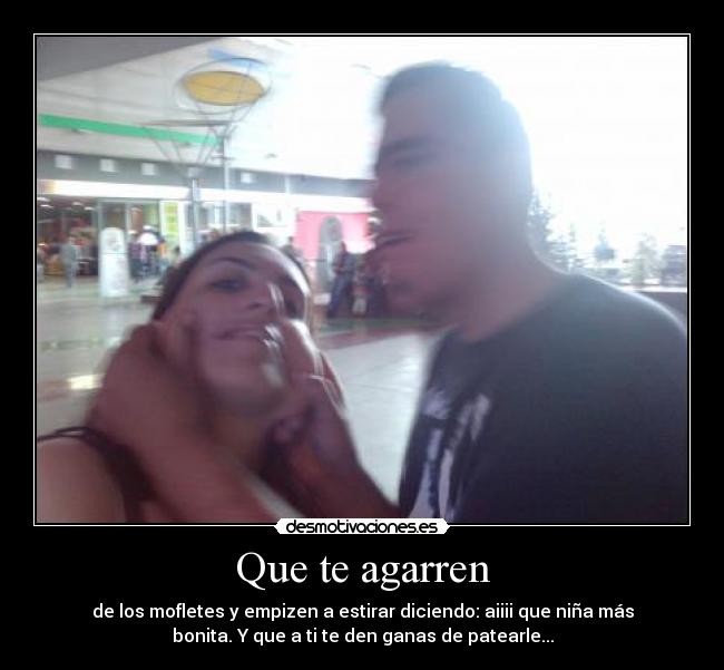 Que te agarren - de los mofletes y empizen a estirar diciendo: aiiii que niña más
bonita. Y que a ti te den ganas de patearle...