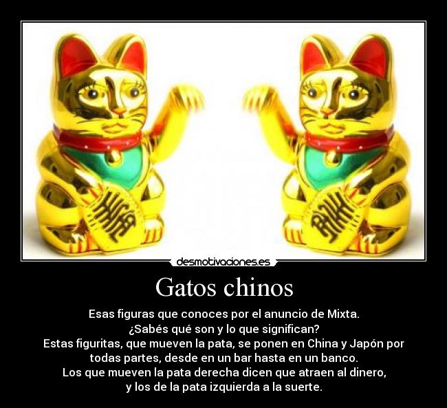 Gatos chinos - Esas figuras que conoces por el anuncio de Mixta.
¿Sabés qué son y lo que significan?
Estas figuritas, que mueven la pata, se ponen en China y Japón por
todas partes, desde en un bar hasta en un banco.
Los que mueven la pata derecha dicen que atraen al dinero,
y los de la pata izquierda a la suerte.