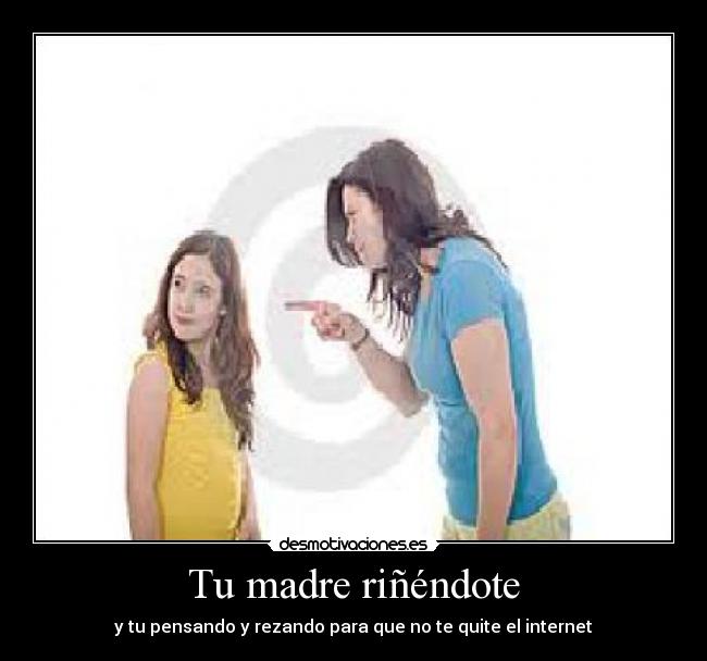 Tu madre riñéndote - y tu pensando y rezando para que no te quite el internet