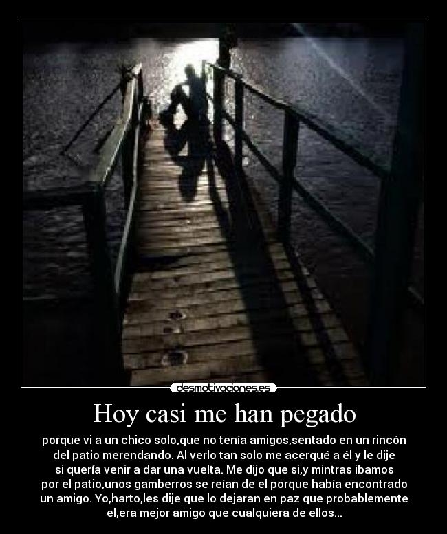 Hoy casi me han pegado - porque vi a un chico solo,que no tenía amigos,sentado en un rincón
del patio merendando. Al verlo tan solo me acerqué a él y le dije
si quería venir a dar una vuelta. Me dijo que si,y mintras ibamos
por el patio,unos gamberros se reían de el porque había encontrado
un amigo. Yo,harto,les dije que lo dejaran en paz que probablemente
el,era mejor amigo que cualquiera de ellos...