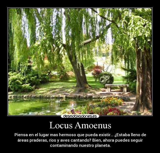 Locus Amoenus - Piensa en el lugar mas hermoso que pueda existir... ¿Estaba lleno de
áreas praderas, ríos y aves cantando? Bien, ahora puedes seguir
contaminando nuestro planeta.