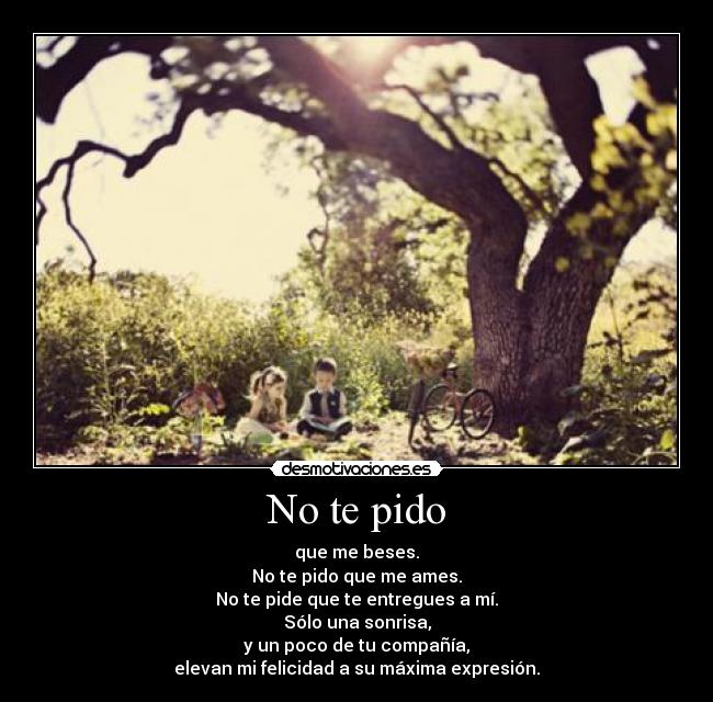 No te pido - que me beses.
No te pido que me ames.
No te pide que te entregues a mí.
Sólo una sonrisa,
y un poco de tu compañía,
elevan mi felicidad a su máxima expresión.