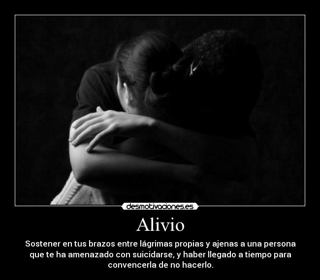 Alivio - Sostener en tus brazos entre lágrimas propias y ajenas a una persona
que te ha amenazado con suicidarse, y haber llegado a tiempo para
convencerla de no hacerlo.