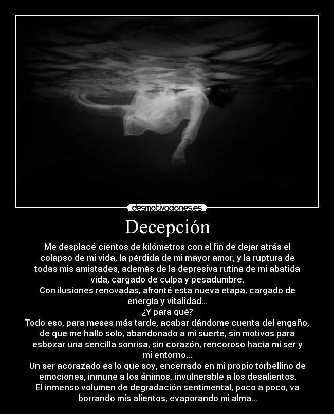 Decepción - Me desplacé cientos de kilómetros con el fin de dejar atrás el
colapso de mi vida, la pérdida de mi mayor amor, y la ruptura de
todas mis amistades, además de la depresiva rutina de mi abatida
vida, cargado de culpa y pesadumbre.
Con ilusiones renovadas, afronté esta nueva etapa, cargado de
energía y vitalidad...
¿Y para qué?
Todo eso, para meses más tarde, acabar dándome cuenta del engaño,
de que me hallo solo, abandonado a mi suerte, sin motivos para
esbozar una sencilla sonrisa, sin corazón, rencoroso hacia mi ser y
mi entorno...
Un ser acorazado es lo que soy, encerrado en mi propio torbellino de
emociones, inmune a los ánimos, invulnerable a los desalientos.
El inmenso volumen de degradación sentimental, poco a poco, va
borrando mis alientos, evaporando mi alma...