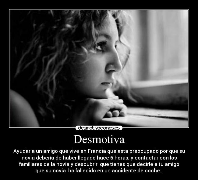 Desmotiva - Ayudar a un amigo que vive en Francia que esta preocupado por que su
novia debería de haber llegado hace 6 horas, y contactar con los
familiares de la novia y descubrir  que tienes que decirle a tu amigo
que su novia  ha fallecido en un accidente de coche...