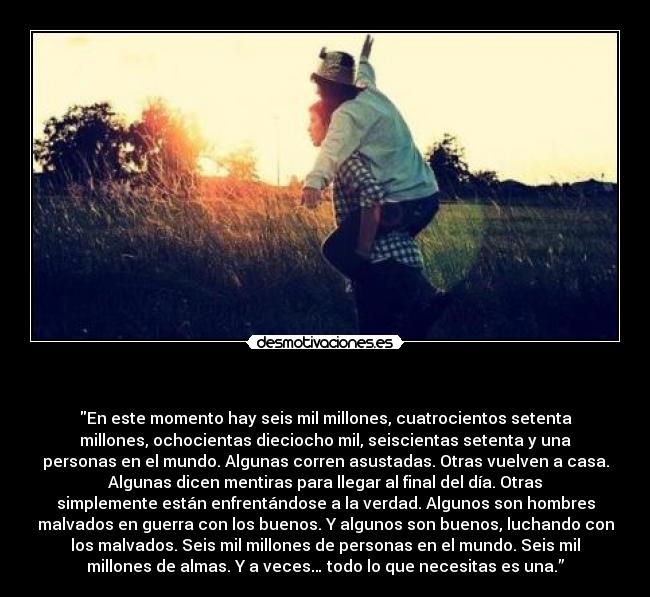   - En este momento hay seis mil millones, cuatrocientos setenta
millones, ochocientas dieciocho mil, seiscientas setenta y una
personas en el mundo. Algunas corren asustadas. Otras vuelven a casa.
Algunas dicen mentiras para llegar al final del día. Otras
simplemente están enfrentándose a la verdad. Algunos son hombres
malvados en guerra con los buenos. Y algunos son buenos, luchando con
los malvados. Seis mil millones de personas en el mundo. Seis mil
millones de almas. Y a veces… todo lo que necesitas es una.”