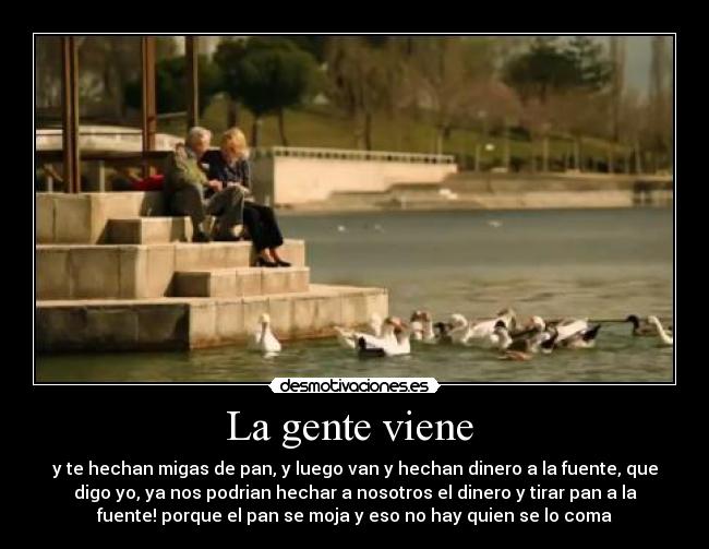 La gente viene - y te hechan migas de pan, y luego van y hechan dinero a la fuente, que
digo yo, ya nos podrian hechar a nosotros el dinero y tirar pan a la
fuente! porque el pan se moja y eso no hay quien se lo coma