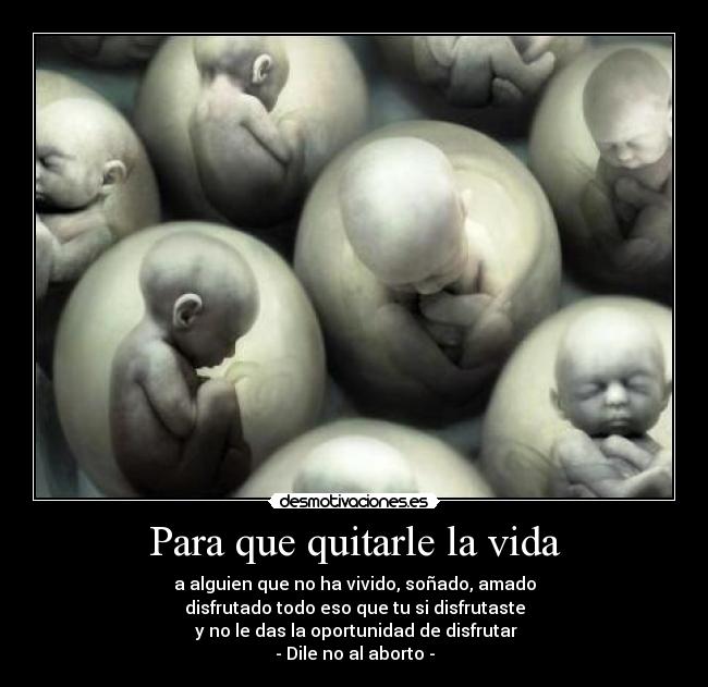 Para que quitarle la vida - a alguien que no ha vivido, soñado, amado
disfrutado todo eso que tu si disfrutaste
 y no le das la oportunidad de disfrutar
- Dile no al aborto -