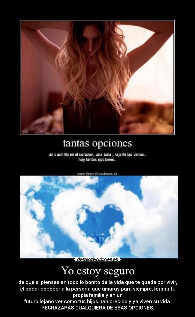 Yo estoy seguro - de que si piensas en todo lo bonito de la vida que te queda por vivir,
el poder conocer a la persona que amaras para siempre, formar tu
propia familia y en un
  futuro lejano ver como tus hijos han crecido y ya viven su vida...
RECHAZARAS CUALQUIERA DE ESAS OPCIONES.
