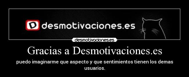 Gracias a Desmotivaciones.es - puedo imaginarme que aspecto y que sentimientos tienen los demas usuarios.