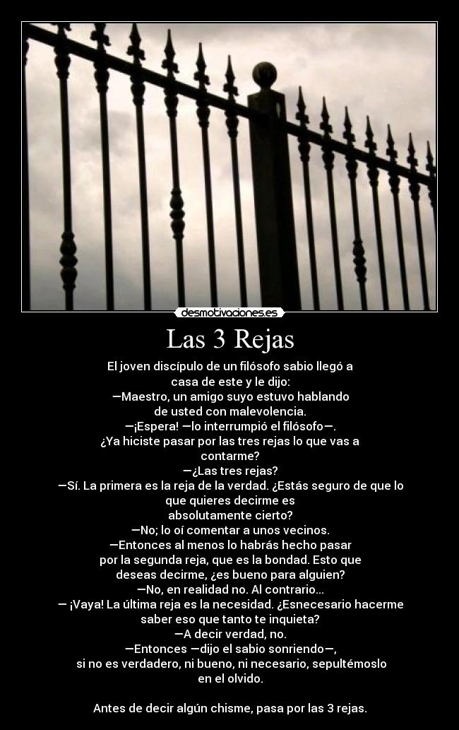 Las 3 Rejas - El joven discípulo de un filósofo sabio llegó a
casa de este y le dijo:
—Maestro, un amigo suyo estuvo hablando
de usted con malevolencia.
—¡Espera! —lo interrumpió el filósofo—.
¿Ya hiciste pasar por las tres rejas lo que vas a
contarme?
—¿Las tres rejas?
—Sí. La primera es la reja de la verdad. ¿Estás seguro de que lo
que quieres decirme es
absolutamente cierto?
—No; lo oí comentar a unos vecinos.
—Entonces al menos lo habrás hecho pasar
por la segunda reja, que es la bondad. Esto que
deseas decirme, ¿es bueno para alguien?
—No, en realidad no. Al contrario...
— ¡Vaya! La última reja es la necesidad. ¿Esnecesario hacerme
saber eso que tanto te inquieta?
—A decir verdad, no.
—Entonces —dijo el sabio sonriendo—,
 si no es verdadero, ni bueno, ni necesario, sepultémoslo
en el olvido.

Antes de decir algún chisme, pasa por las 3 rejas.