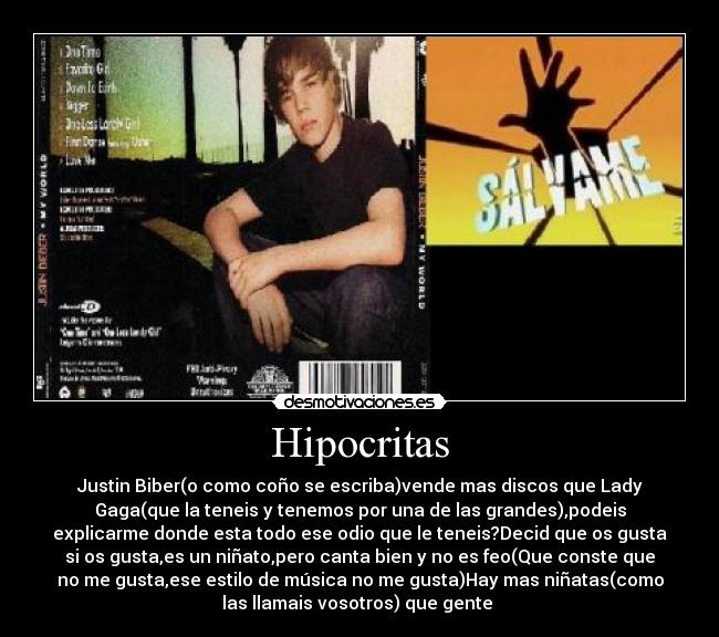 Hipocritas - Justin Biber(o como coño se escriba)vende mas discos que Lady
Gaga(que la teneis y tenemos por una de las grandes),podeis
explicarme donde esta todo ese odio que le teneis?Decid que os gusta
si os gusta,es un niñato,pero canta bien y no es feo(Que conste que
no me gusta,ese estilo de música no me gusta)Hay mas niñatas(como
las llamais vosotros) que gente 