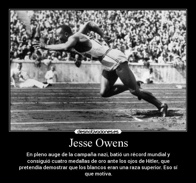 Jesse Owens - En pleno auge de la campaña nazi, batió un récord mundial y
consiguió cuatro medallas de oro ante los ojos de Hitler, que
pretendía demostrar que los blancos eran una raza superior. Eso sí
que motiva.